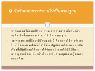 • หากผลลัพธ์ได้ตามเป้ าหมายหลังจากการตรวจยืนยันแล้ ว
จะต้องจัดขั้นตอนการทางานให้เป็ น มาตรฐาน
• มาตรฐานงานที่ดีควรมีลักษณะดังนี้ คือ แสดงวิธีการทางาน
ใหม่ให้ชัดเจน ทาให้เข้าใจได้ง่าย ปฏิบัติตามได้ง่ าย และเป็ น
เรื่องที่ปฏิบัติตามได้ แสดงให้ชัดเจนว่าหากไม่ปฏิบัติตาม
มาตรฐานแล้วจะเป็ นอย่างไร และรับการอนุมัติจากผู้จัดการ
แผนกด้วย
9 จัดขั้นตอนการทางานให้เป็นมาตรฐาน
31
 