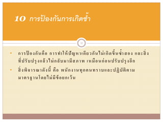 • การป้ องกันคือ การทาให้ปัญหาเดียวกันไม่เกิดขึ้นซ้าสอง และสิ่ง
ที่ปรับปรุงแล้วไม่กลับมามีสภาพ เหมือนก่อนปรับปรุงอีก
• สิ่งพิจารณาดังนี้ คือ พนักงานทุกคนทราบและปฏิบัติตาม
มาตรฐานโดยไม่มีข้อยกเว้น
10 การป้ องกันการเกิดซ้า
32
 