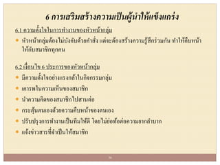 6 การเสริมสร้างความเป็นผู้นาให้แข็งแกร่ง
6.1 ความตั้งใจในการทางานของหัวหน้ากลุ่ม
 หัวหน้ากลุ่มต้องไม่บังคับด้วยคาสั่ง แต่จะต้องสร้างความรู้สึกร่วมกัน ทาให้คืบหน้า
ให้กับสมาชิกทุกคน
6.2 เงื่อนไข 6 ประการของหัวหน้ากลุ่ม
 มีความตั้งใจอย่างแรงกล้าในกิจกรรมกลุ่ม
 เคารพในความเห็นของสมาชิก
 นาความคิดของสมาชิกไปสานต่อ
 กระตุ้นตนเองด้วยความคืบหน้าของตนเอง
 ปรับปรุงการทางานเป็นทีมให้ดี โดยไม่ย่อท้อต่อความยากลาบาก
 แจ้งข่าวสารที่จาเป็นให้สมาชิก
36
 