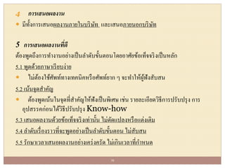 4 การเสนอผลงาน
 มีทั้งการเสนอผลงานภายในบริษัท และเสนอภายนอกบริษัท
5 การเสนอผลงานที่ดี
ต้องพูดถึงการทางานอย่างเป็นลาดับขั้นตอนโดยอาศัยข้อเท็จจริงเป็นหลัก
5.1 พูดด้วยภาษาเรียบง่าย
 ไม่ต้องใช้ศัพท์ทางเทคนิคหรือศัพท์ยาก ๆ จะทาให้ผู้ฟังสับสน
5.2 เน้นจุดสาคัญ
 ต้องพูดเน้นในจุดที่สาคัญให้ฟังเป็นพิเศษ เช่น รายละเอียดวิธีการปรับปรุง การ
อุปสรรคก่อนได้วิธีปรับปรุง Know-how
5.3 เสนอผลงานด้วยข้อเท็จจริงเท่านั้น ไม่ดัดแปลงหรือแต่งเติม
5.4 ลาดับเรื่องราวที่จะพูดอย่างเป็นลาดับขั้นตอน ไม่สับสน
5.5 รักษาเวลาเสนอผลงานอย่างเคร่งครัด ไม่เกินเวลาที่กาหนด
38
 