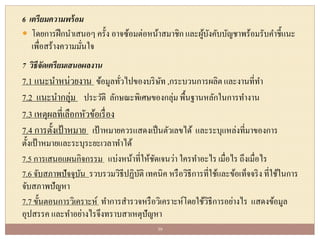 6 เตรียมความพร้อม
 โดยการฝึกนาเสนอๆ ครั้ง อาจซ้อมต่อหน้าสมาชิกและผู้บังคับบัญชาพร้อมรับคาชี้แนะ
เพื่อสร้างความมั่นใจ
7 วิธีจัดเตรียมเสนอผลงาน
7.1 แนะนาหน่วยงาน ข้อมูลทั่วไปของบริษัท ,กระบวนการผลิตและงานที่ทา
7.2 แนะนากลุ่ม ประวัติ ลักษณะพิเศษของกลุ่มพื้นฐานหลักในการทางาน
7.3 เหตุผลที่เลือกหัวข้อเรื่อง
7.4 การตั้งเป้าหมาย เป้าหมายควรแสดงเป็นตัวเลขได้ และระบุแหล่งที่มาของการ
ตั้งเป้าหมายและระบุระยะเวลาทาได้
7.5 การเสนอแผนกิจกรรม แบ่งหน้าที่ให้ชัดเจนว่า ใครทาอะไร เมื่อไร ถึงเมื่อไร
7.6 จับสภาพปัจจุบัน รวบรวมวิธีปฏิบัติ เทคนิค หรือวิธีการที่ใช้และข้อเท็จจริง ที่ใช้ในการ
จับสภาพปัญหา
7.7 ขั้นตอนการวิเคราะห์ ทาการสารวจหรือวิเคราะห์โดยใช้วิธีการอย่างไร แสดงข้อมูล
อุปสรรค และทาอย่างไรจึงทราบสาเหตุปัญหา
39
 