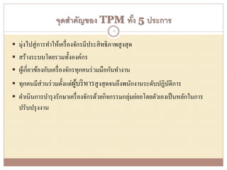 จุดสาคัญของ TPM ทั้ง 5 ประการ
 มุ่งไปสู่การทาให้เครื่องจักรมีประสิทธิภาพสูงสุด
 สร้างระบบโดยรวมทั้งองค์กร
 ผู้เกี่ยวข้องกับเครื่องจักรทุกคนร่วมมือกันทางาน
 ทุกคนมีส่วนร่วมตั้งแต่ผู้บริหารสูงสุดจนถึงพนักงานระดับปฏิบัติการ
 ดาเนินการบารุงรักษาเครื่องจักรด้วยกิจกรรมกลุ่มย่อยโดยตัวเองเป็นหลักในการ
ปรับปรุงงาน
4
 