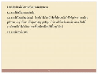 8 การจัดทาแผ่นใสสาหรับการเสนอผลงาน
8.1 การใช้เครื่องฉายแผ่นใส
8.2 การใช้โสตทัศนูปกรณ์ โดยไม่ใช้ตัวหนังสือที่เขียนหวัด ให้ใช้รูปตาราง การ์ตูน
รูปภาพต่าง ๆ ให้มาก เน้นจุดสาคัญ จุดปัญหา ไม่ควรใช้แต่สีแดงแต่ควรขีดเส้นใต้
ประโยคหรือใช้ตัวอักษรหนาขึ้นหรือเปลี่ยนสีพื้นหลังใหม่
8.3 การจัดทาต้นฉบับ
41
 