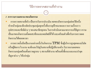 วิธีการตรวจสถานที่ทางาน
1 การรวบรวมสถานะของกิจกรรม
 การตรวจสถานที่จริง เป็นการรับการประเมิน ผลของกิจกรรมกลุ่มย่อยวิธีหนึ่ง
หัวหน้ากลุ่มจะต้องจัดประชุมกลุ่มทุกครั้งที่บรรลุเป้าหมายและรวบรวมเรื่องราว
อุปสรรคและข้อดีต่าง ๆ ของสมาชิกทุกคน ในการดาเนินตามมาตรการแก้ปัญหา ความ
เป็นมาของกิจกรรมทั้งผลสะท้อนและผลลัพธ์ที่ได้และเตรียมตัวเพื่อรับการตรวจผล
กิจกรรมได้ตลอดเวลา
 การตรวจนั้นถือเป็นงานอย่างหนึ่งในกิจกรรม TPM ซึ่งผู้บริหารสูงสุดของบริษัท
หรือผู้จัดการโรงงาน จะต้องลงไปดูในสถานที่ปฏิบัติงานจริง รับรายงานผลของ
กิจกรรมกลุ่มพร้อมทั้งตรวจดูรอบ ๆ สถานที่ทางาน พร้อมทั้งชี้แนะและแนะนาจุด
ปัญหาต่าง ๆ ให้แก่กลุ่ม
43
 