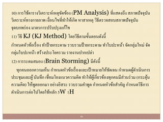 10) การใช้ตารางวิเคราะห์เหตุขัดข้อง (PM Analysis) ที่แสดงถึง สภาพปัจจุบัน
วิเคราะห์ทางกายภาพ เงื่อนไขที่ทาให้เกิด หาสาเหตุ วิธีตรวจสอบสภาพปัจจุบัน
จุดบกพร่อง มาตรการปรับปรุงแก้ไข
11) วิธี KJ (KJ Method) โดยวิธีตามขั้นตอนดังนี้
กาหนดหัวข้อเรื่อง ทาป้ายกระดาษ รวบรวมป้ายกระดาษ ทาใบปะหน้า จัดกลุ่มใหม่ จัด
กลุ่มใบปะหน้า สร้างประโยครวม รายงานปากเปล่า
12) การระดมสมอง (Brain Storming) มีดังนี้
ทุกคนออกความเห็น กาหนดหัวข้อเรื่องและเป้าหมายให้ชัดเจน กาหนดผู้ดาเนินการ
ประชุมและผู้บันทึก เชื่อมโยงแนวความคิด ทาให้ผู้เกี่ยวข้องทุกคนมีส่วนร่วม (กระตุ้น
ความคิด) ให้พูดออกมา อย่างอิสระ รวบรวมคาพูด กาหนดหัวข้อสาคัญ กาหนดวิธีการ
ดาเนินการต่อไปโดยใช้หลัก 5W 1H
46
 