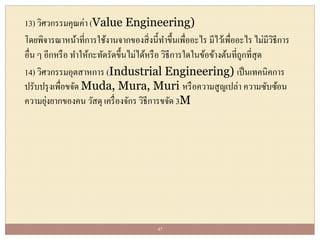 13) วิศวกรรมคุณค่า (Value Engineering)
โดยพิจารณาหน้าที่การใช้งานจากของสิ่งนี้ทาขึ้นเพื่ออะไร มีไว้เพื่ออะไร ไม่มีวิธีการ
อื่น ๆ อีกหรือ ทาให้กะทัดรัดขึ้นไม่ได้หรือ วิธีการใดในข้อข้างต้นที่ถูกที่สุด
14) วิศวกรรมอุตสาหการ (Industrial Engineering) เป็นเทคนิคการ
ปรับปรุงเพื่อขจัด Muda, Mura, Muri หรือความสูญเปล่า ความซับซ้อน
ความยุ่งยากของคน วัสดุ เครื่องจักร วิธีการขจัด 3M
47
 