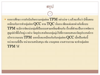 สรุป
 จากการศึกษา การดาเนินกิจกรรมกลุ่มย่อย TPM อย่างง่าย ๆ แล้วจะเห็นว่า มีขั้นตอน
เหมือนกับการทากลุ่มย่อย QCC ตาม TQC นั่นเอง เพียงแต่แตกต่างกันที่แบบ
TPM จะมีการจัดแบ่งกลุ่มที่เป็นแบบสามเหลี่ยมซ้อนกัน เรื่องที่ทาจะเป็นการขจัดการ
สูญเปล่าที่ยิ่งใหญ่ 6 อย่าง วัตถุประสงค์ของกลุ่มมุ่งไปที่การตอบสนองวัตถุประสงค์การ
บริหารงานแบบ TPM นอกนั้นจะเหมือนกันกับกลุ่มย่อย QCC เมื่อเป็นเช่นนี้
หน่วยงานที่เป็น หน่วยงานสนับสนุน เช่น งานบุคคล งานสารบรรณ จะทากลุ่มย่อย
TPM ได้
48
 