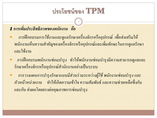 ประโยชน์ของ TPM
1 การเพิ่มประสิทธิภาพของพนักงาน คือ
 การฝึกอบรมการใช้งานและดูแลรักษาเครื่องจักรหรืออุปกรณ์ เพื่อส่งเสริมให้
พนักงานเห็นความสาคัญของเครื่องจักรหรืออุปกรณ์และเพิ่มทักษะในการดูแลรักษา
และใช้งาน
 การฝึกอบรมพนักงานซ่อมบารุง ทาให้พนักงานซ่อมบารุงมีความสามารถดูแลและ
รักษาเครื่องจักรหรืออุปกรณ์สานักงานอย่างเป็นระบบ
 การวางแผนการบารุงรักษาแบบมีส่วนร่วมระหว่างผู้ใช้ พนักงานซ่อมบารุง และ
หัวหน้าหน่วยงาน ทาให้เกิดความเข้าใจ ความสัมพันธ์ และความช่วยเหลือซึ่งกัน
และกัน ส่งผลโดยตรงต่อคุณภาพการซ่อมบารุง
5
 