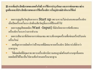 2 การเพิ่มประสิทธิภาพของเทคโนโลยี การใช้การบารุงรักษา และการซ่อมแซม อย่าง
ถูกต้องและมีประสิทธิภาพของการใช้เครื่องจักร หรืออุปกรณ์สานักงานได้แก่
 ลดการสูญเสียวัตถุดิบจากการ Start up เพราะความไม่แน่นอนของเครื่องจักร
เมื่อเปิดเครื่องครั้งแรก มักต้องเสียวัตถุชิ้นแรกที่ป้อนเข้าไป
 ลดการสูญเสียผลผลิต (Wast -Input) ที่มักเกิดจากการขัดข้องของ
เครื่องจักรในระหว่างการทางาน
 ลดการเสียเวลาที่เกิดจากการซ่อมแซม เพราะต้องหยุดเครื่องเพื่อซ่อมหรือปรับแต่ง
เครื่องใหม่
 ลดปัญหาการผลิตต่ากว่าเป้าหมายที่มีผลมาจากเครื่องจักร มีอัตราเร่งที่ต่ากว่า
มาตรฐาน
 ได้ผลผลิตที่มีคุณภาพ เพราะเครื่องจักรมีความสมบูรณ์พร้อมทางานทุกขั้นตอน
ผลผลิตที่ได้ก็จะเป็นไปตามข้อกาหนดหรือมาตรฐาน
6
 
