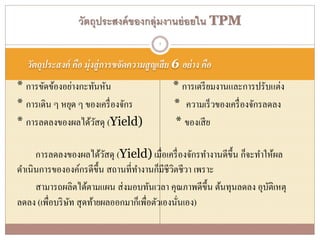 วัตถุประสงค์ คือ มุ่งสู่การขจัดความสูญเสีย 6 อย่าง คือ
* การขัดข้องอย่างกะทันหัน * การเตรียมงานและการปรับแต่ง
* การเดิน ๆ หยุด ๆ ของเครื่องจักร * ความเร็วของเครื่องจักรลดลง
* การลดลงของผลได้วัสดุ (Yield) * ของเสีย
การลดลงของผลได้วัสดุ (Yield) เมื่อเครื่องจักรทางานดีขึ้น ก็จะทาให้ผล
ดาเนินการขององค์กรดีขึ้น สถานที่ทางานก็มีชีวิตชีวา เพราะ
สามารถผลิตได้ตามแผน ส่งมอบทันเวลา คุณภาพดีขึ้น ต้นทุนลดลง อุบัติเหตุ
ลดลง (เพื่อบริษัท สุดท้ายผลออกมาก็เพื่อตัวเองนั่นเอง)
วัตถุประสงค์ของกลุ่มงานย่อยใน TPM
7
 