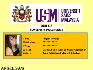 QMT112
PowerPoint Presentation
Name
Matrics No.
I/C No.
Subject
Lecturer

AngelisA‘s

: Angelisa Everyll
: ***********
: ***********
: QMT112 Computer Software Application
: Tuan Haji Ahmad Moghni B. Salbani

 