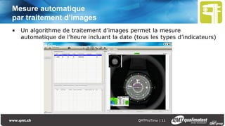 Présentation QMTProTime | 12
La fonction QMTTimeProcessing pour améliorer
la précision et la robustesse
Correction des désynchronisations
d’affichage
• Suppressions des erreurs
• Sur tous les indicateurs
Détection de l’avance discontinue des
aiguilles
• Variante de base avec précision de
66msec, option haute précision à
11msec
Indicateurs
désynchronisés
Indicateurs
synchronisés
 