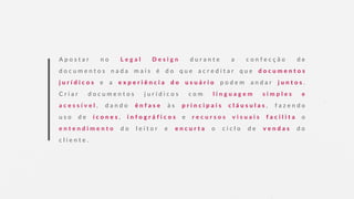 A p o s t a r n o L e g a l D e s i g n d u r a n t e a c o n f e c ç ã o d e
d o c u m e n t o s n a d a m a i s é d o q u e a c r e d i t a r q u e d o c u m e n t o s
j u r í d i c o s e a e x p e r i ê n c i a d o u s u á r i o p o d e m a n d a r j u n t o s .
C r i a r d o c u m e n t o s j u r í d i c o s c o m l i n g u a g e m s i m p l e s e
a c e s s í v e l , d a n d o ê n f a s e à s p r i n c i p a i s c l á u s u l a s , f a z e n d o
u s o d e í c o n e s , i n f o g r á f i c o s e r e c u r s o s v i s u a i s f a c i l i t a o
e n t e n d i m e n t o d o l e i t o r e e n c u r t a o c i c l o d e v e n d a s d o
c l i e n t e .
 