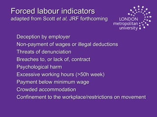 Forced labour indicators
adapted from Scott et al, JRF forthcoming
Deception by employer
Non-payment of wages or illegal deductions
Threats of denunciation
Breaches to, or lack of, contract
Psychological harm
Excessive working hours (>50h week)
Payment below minimum wage
Crowded accommodation
Confinement to the workplace/restrictions on movement

 