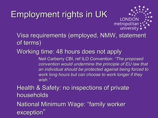 Employment rights in UK
Visa requirements (employed, NMW, statement
of terms)
Working time: 48 hours does not apply
Neil Carberry CBI, ref ILO Convention: “The proposed
convention would undermine the principle of EU law that
an individual should be protected against being forced to
work long hours but can choose to work longer if they
wish.”

Health & Safety: no inspections of private
households
National Minimum Wage: “family worker
exception”

 