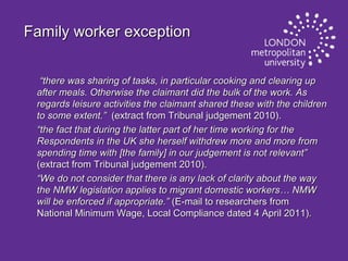 Family worker exception
“there was sharing of tasks, in particular cooking and clearing up
after meals. Otherwise the claimant did the bulk of the work. As
regards leisure activities the claimant shared these with the children
to some extent.” (extract from Tribunal judgement 2010).
“the fact that during the latter part of her time working for the
Respondents in the UK she herself withdrew more and more from
spending time with [the family] in our judgement is not relevant”
(extract from Tribunal judgement 2010).
“We do not consider that there is any lack of clarity about the way
the NMW legislation applies to migrant domestic workers… NMW
will be enforced if appropriate.” (E-mail to researchers from
National Minimum Wage, Local Compliance dated 4 April 2011).

 