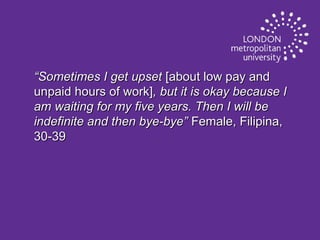 “Sometimes I get upset [about low pay and
unpaid hours of work], but it is okay because I
am waiting for my five years. Then I will be
indefinite and then bye-bye” Female, Filipina,
30-39

 