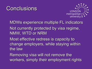 Conclusions
MDWs experience multiple FL indicators
Not currently protected by visa regime,
NMW, WTD or NRM
Most effective redress is capacity to
change employers, while staying within
the law
Removing visa will not remove the
workers, simply their employment rights

 