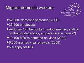 Migrant domestic workers
52,000

“domestic personnel” (LFS)
33,500 employees
excludes “off the books”, undocumented, staff of
contractors/agencies, au pairs (live-in carers?)
10,100 MDWs admitted on visas (2009)
6,600 granted visa renewals (2009)
5% apply for ILR

 