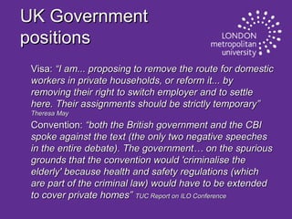 UK Government
positions
Visa: “I am... proposing to remove the route for domestic
workers in private households, or reform it... by
removing their right to switch employer and to settle
here. Their assignments should be strictly temporary”
Theresa May

Convention: “both the British government and the CBI
spoke against the text (the only two negative speeches
in the entire debate). The government… on the spurious
grounds that the convention would 'criminalise the
elderly' because health and safety regulations (which
are part of the criminal law) would have to be extended
to cover private homes” TUC Report on ILO Conference

 