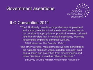 Government assertions
ILO Convention 2011
"The UK already provides comprehensive employment
and social protections to domestic workers and we do
not consider it appropriate or practical to extend criminal
health and safety law, including inspections, to private
households employing domestic workers."
BIS Spokesman, The Guardian 15-6-11

“like other workers, most domestic workers benefit from
the national minimum wage, statutory sick pay, paid
annual leave and protection from discrimination and
unfair dismissal, as well as other protections.”
Ed Davey MP, BIS Minister, Westminster Hall 29-6-11

 