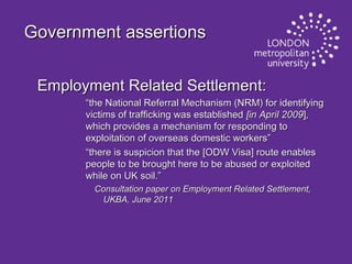 Government assertions
Employment Related Settlement:
“the National Referral Mechanism (NRM) for identifying
victims of trafficking was established [in April 2009],
which provides a mechanism for responding to
exploitation of overseas domestic workers”
“there is suspicion that the [ODW Visa] route enables
people to be brought here to be abused or exploited
while on UK soil.”
Consultation paper on Employment Related Settlement,
UKBA, June 2011

 