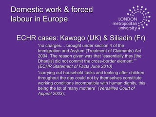 Domestic work & forced
labour in Europe
ECHR cases: Kawogo (UK) & Siliadin (Fr)
“no charges… brought under section 4 of the
Immigration and Asylum (Treatment of Claimants) Act
2004. The reason given was that “essentially they [the
Dhanjis] did not commit the cross-border element.””
(ECHR Statement of Facts June 2010)
“carrying out household tasks and looking after children
throughout the day could not by themselves constitute
working conditions incompatible with human dignity, this
being the lot of many mothers” (Versailles Court of
Appeal 2003);

 