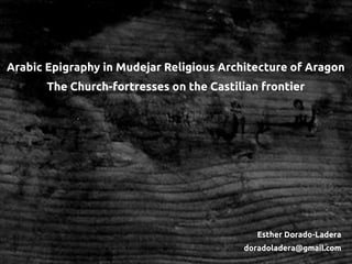 Arabic Epigraphy in Mudejar Religious Architecture of Aragon
The Church-fortresses on the Castilian frontier
Esther Dorado-Ladera
doradoladera@gmail.com
 