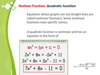 Nonlinear Functions -Quadratic function
Equations whose graphs are not straight lines are
called nonlinear functions. Some nonlinear
functions have specific names.
A quadratic function is nonlinear and has an
equation in the form of
 