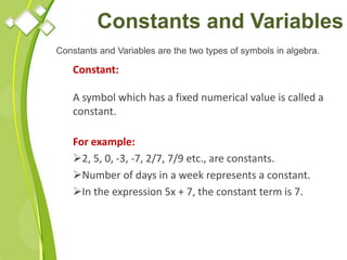 Constants and Variables
Constants and Variables are the two types of symbols in algebra.
Constant:
A symbol which has a fixed numerical value is called a
constant.
For example:
2, 5, 0, -3, -7, 2/7, 7/9 etc., are constants.
Number of days in a week represents a constant.
In the expression 5x + 7, the constant term is 7.
 