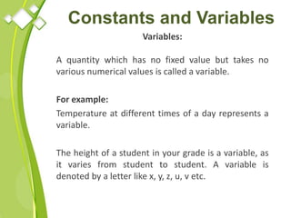 Constants and Variables
Variables:
A quantity which has no fixed value but takes no
various numerical values is called a variable.
For example:
Temperature at different times of a day represents a
variable.
The height of a student in your grade is a variable, as
it varies from student to student. A variable is
denoted by a letter like x, y, z, u, v etc.
 