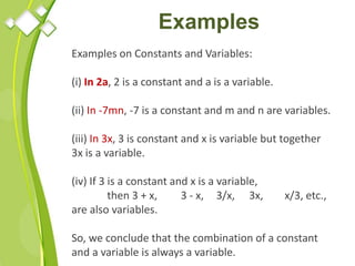 Examples
Examples on Constants and Variables:
(i) In 2a, 2 is a constant and a is a variable.
(ii) In -7mn, -7 is a constant and m and n are variables.
(iii) In 3x, 3 is constant and x is variable but together
3x is a variable.
(iv) If 3 is a constant and x is a variable,
then 3 + x, 3 - x, 3/x, 3x, x/3, etc.,
are also variables.
So, we conclude that the combination of a constant
and a variable is always a variable.
 