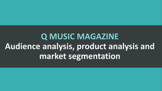 Q MUSIC MAGAZINE
Audience analysis, product analysis and
market segmentation
 