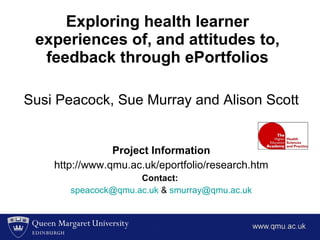 Exploring health learner experiences of, and attitudes to, feedback through ePortfolios Susi Peacock, Sue Murray and Alison Scott  Project Information http://www.qmu.ac.uk/eportfolio/research.htm Contact:   [email_address]  &  [email_address] 