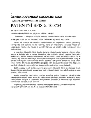 10
ČeskosLOVENSKÁ SOCIALISTICKÁ
Vydáno 15. září 1961 Vyloženo 15. září 1959
PATENTNÍ SPIS č. 100754
NIKOLAUS KARPF, MNICHOV (NSR)
stativová skláněcí hlavice s výkyvnou ovládací rukojetí
Přihlášeno 21. listopadu 1958 (PV 5944-58) Platnost patentu od 21. listopadu 1958
Právo přednosti od 29. listopadu 1957 (Německá spolková republika)
Vynález se vztahuje na stativovou skláněcí hlavici pro fotografickou komoru, geodetický
přístroj nebo pod, zejména pak na stativovou hlavici pro kinokomoru, s ovládací rukojetí pro
přestavování horního dílu hlavice k upevnění komory, ve svislém nebo vodorovném nebo
obojím směru.
U známých skláněcích hlavic tohoto druhu je ovládací rukojeť spojena s horním dílem
hlavice. V důsledku toho je nucena fotografova ruka, objímající rukojeť, zaujímat často velmi
nepohodlnou polohu. Kromě toho je taková rukojeť často v cestě při dalších pracích. Též je
žádoucí, aby horní díl hlavice bylo možno přestavovat podle přání z pravé nebo levé strany. K
tomuto účelu bývají známé skláněcí hlavice opatřeny vždy jedním závitem na pravé a levé
straně horního dílu hlavice, do něhož lze pak podle přání zašroubovat ovládací ruko. To je však
poměrně zdlouhavé a kromě toho tato úprava neodstraňuje shora uvedené závady.
Další závadou všech těchto známých provedení skláněcích hlavic je okolnost, že při
dopravě hlavice, zejména jeli nasazena na stativ, ovládací rukojeť vždy rušivě odstává, a proto
je třeba ji odšroubovat.
Vynález odstraňuje všechny tyto závady a vyznačuje se tím, že ovládací rukojeť je volně
vykyvovatelná alespoň kolem jedné osy, oproti stativové hlavici jako celku a otáčením kolem
svém podélné osy je k ní upevnitelná. U výhodného provedení je ovládací rukojeť spojena s
horním dílem hlavice kulovým kloubem.
Tři příklady provedení skláněcí stativové hlavice podle vynálezu jsou znázorněny na
připojených výkresech, kde obr. 1 a 2. ukazují schematicky sklá
 