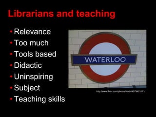 Librarians and teaching
• Relevance
• Too much
• Tools based
• Didactic
• Uninspiring
• Subject
• Teaching skills
http://www.flickr.com/photos/vicchi/4079403111/
 