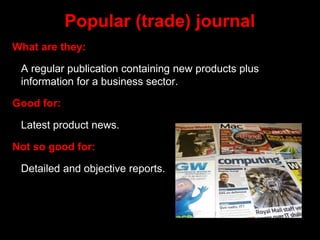 Popular (trade) journal
What are they:
A regular publication containing new products plus
information for a business sector.
Good for:
Latest product news.
Not so good for:
Detailed and objective reports.
 