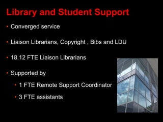 Library and Student Support
• Converged service
• Liaison Librarians, Copyright , Bibs and LDU
• 18.12 FTE Liaison Librarians
• Supported by
• 1 FTE Remote Support Coordinator
• 3 FTE assistants
 