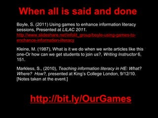 When all is said and done
• Boyle, S. (2011) Using games to enhance information literacy
sessions, Presented at LILAC 2011.
http://www.slideshare.net/infolit_group/boyle-using-games-to-
enchance-information-literacy
• Kleine, M. (1987), What is it we do when we write articles like this
one-Or how can we get students to join us?, Writing Instructor 6,
151.
• Markless, S., (2010), Teaching information literacy in HE: What?
Where? How?, presented at King’s College London, 9/12/10.
[Notes taken at the event.]
http://bit.ly/OurGames
 