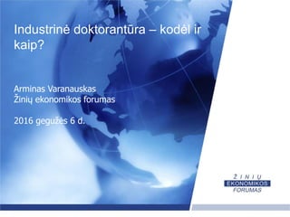 Industrinė doktorantūra – kodėl ir
kaip?
Arminas Varanauskas
Žinių ekonomikos forumas
2016 gegužės 6 d.
 