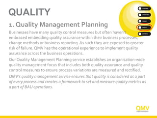 QUALITY
1. Quality Management Planning
Businesses have many quality control measures but often haven’t
embraced embedding quality assurance within their business processes,
change methods or business reporting. As such they are exposed to greater
risk of failure. QMV has the operational experience to implement quality
assurance across the business operations.
Our Quality Management Planning service establishes an organisation-wide
quality management focus that includes both quality assurance and quality
control measures to ensure process variations are measured and rectified.
QMV’s quality management service ensures that quality is considered as a part
of every process and creates a framework to set and measure quality metrics as
a part of BAU operations.
 