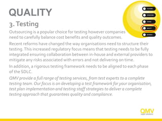QUALITY
3.Testing
Outsourcing is a popular choice for testing however companies
need to carefully balance cost benefits and quality outcomes.
Recent reforms have changed the way organisations need to structure their
testing.This increased regulatory focus means that testing needs to be fully
integrated ensuring collaboration between in-house and external providers to
mitigate any risks associated with errors and not delivering on time.
In addition, a rigorous testing framework needs to be aligned to each phase
of the SDLC.
QMV provide a full range of testing services, from test experts to a complete
testing team. Our focus is on developing a test framework for your organisation,
test plan implementation and testing staff strategies to deliver a complete
testing approach that guarantees quality and compliance.
 