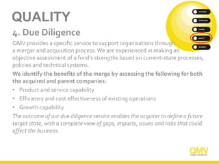 QUALITY
4. Due Diligence
QMV provides a specific service to support organisations through
a merger and acquisition process.We are experienced in making an
objective assessment of a fund’s strengths based on current-state processes,
policies and technical systems.
We identify the benefits of the merge by assessing the following for both
the acquired and parent companies:
• Product and service capability
• Efficiency and cost effectiveness of existing operations
• Growth capability
The outcome of our due diligence service enables the acquirer to define a future
target state, with a complete view of gaps, impacts, issues and risks that could
affect the business.
 
