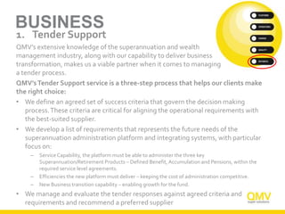 BUSINESS
1. Tender Support
QMV’s extensive knowledge of the superannuation and wealth
management industry, along with our capability to deliver business
transformation, makes us a viable partner when it comes to managing
a tender process.
QMV’sTender Support service is a three-step process that helps our clients make
the right choice:
• We define an agreed set of success criteria that govern the decision making
process.These criteria are critical for aligning the operational requirements with
the best-suited supplier.
• We develop a list of requirements that represents the future needs of the
superannuation administration platform and integrating systems, with particular
focus on:
– Service Capability, the platform must be able to administer the three key
Superannuation/Retirement Products – Defined Benefit, Accumulation and Pensions, within the
required service level agreements.
– Efficiencies the new platform must deliver – keeping the cost of administration competitive.
– New Business transition capability – enabling growth for the fund.
• We manage and evaluate the tender responses against agreed criteria and
requirements and recommend a preferred supplier
 