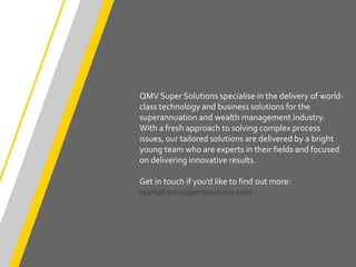 QMV Super Solutions specialise in the delivery of world-
class technology and business solutions for the
superannuation and wealth management industry.
With a fresh approach to solving complex process
issues, our tailored solutions are delivered by a bright
young team who are experts in their fields and focused
on delivering innovative results.
Get in touch if you’d like to find out more:
sayhi@qmvsupersolutions.com
 