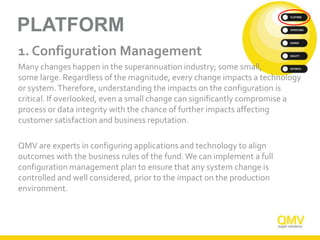 PLATFORM
1. Configuration Management
Many changes happen in the superannuation industry; some small,
some large. Regardless of the magnitude, every change impacts a technology
or system.Therefore, understanding the impacts on the configuration is
critical. If overlooked, even a small change can significantly compromise a
process or data integrity with the chance of further impacts affecting
customer satisfaction and business reputation.
QMV are experts in configuring applications and technology to align
outcomes with the business rules of the fund.We can implement a full
configuration management plan to ensure that any system change is
controlled and well considered, prior to the impact on the production
environment.
 