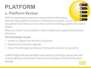 PLATFORM
2. Platform Review
QMV has operational experience and excellent relationships
with the major platform vendors in the Australian market. As such we
can partner with clients to review their current technology against the market
leaders.
Often our clients’ current platform doesn’t effectively support their business
objectives.
The technology may be:
• Unable to support new business acquisition
• Expensive to change or upgrade
• A poor fit with target architecture framework and new componentry
A QMV Platform Review identifies and evaluates technology options that will
increase efficiency and enable innovation in and alignment with the business
strategy.
 