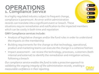 OPERATIONS
1. Compliance Service
In a highly regulated industry subject to frequent change,
compliance is paramount.An error within administration
records can translate into a significant event or breach.These
situations require remediation and notification to the impacted members
which can be costly in both time and reputation.
QMV Compliance services include:
• Analysis of legislative changes and/or the fund rules in order to understand
the impacts on the membership
• Building requirements for the change so that technology, operational,
product and marketing teams can execute the change in a cohesive fashion
• Impact assessment – we review the technology, processes, customers (both
internal and external) to identify the remediation and mitigation actions,
following a breach
Our compliance service enables the fund to take a proactive approach to
validating the ongoing integrity of the administration records, enabling a
measurable confidence in their reporting.
 
