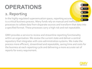 OPERATIONS
2. Reporting
In the highly regulated superannuation space, reporting accuracy
is a critical business process. Many funds rely on manual and inefficient
processes to collate data from disparate sources and transform that data into
a specified format.These processes carry a high risk and not repeatable.
QMV provides a service to review and streamline reporting functionality
within an organisation.We review the current state and deliver a central
repository that integrates with core administration systems. We make the
process more efficient, streamlined and repeatable, saving time and costs for
the business at each reporting cycle and delivering a more accurate set of
reports for every requirement.
 