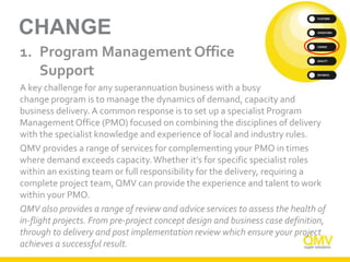 CHANGE
1. Program Management Office
Support
A key challenge for any superannuation business with a busy
change program is to manage the dynamics of demand, capacity and
business delivery. A common response is to set up a specialist Program
ManagementOffice (PMO) focused on combining the disciplines of delivery
with the specialist knowledge and experience of local and industry rules.
QMV provides a range of services for complementing your PMO in times
where demand exceeds capacity.Whether it’s for specific specialist roles
within an existing team or full responsibility for the delivery, requiring a
complete project team, QMV can provide the experience and talent to work
within your PMO.
QMV also provides a range of review and advice services to assess the health of
in-flight projects. From pre-project concept design and business case definition,
through to delivery and post implementation review which ensure your project
achieves a successful result.
 